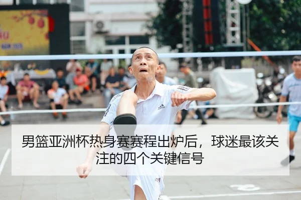 男篮亚洲杯热身赛赛程出炉后，球迷最该关注的四个关键信号
